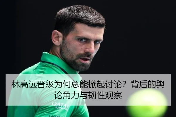 林高远晋级为何总能掀起讨论？背后的舆论角力与韧性观察